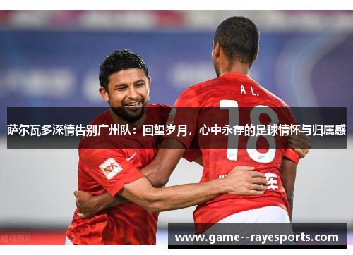 萨尔瓦多深情告别广州队：回望岁月，心中永存的足球情怀与归属感