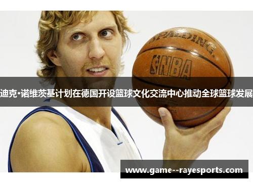 迪克·诺维茨基计划在德国开设篮球文化交流中心推动全球篮球发展