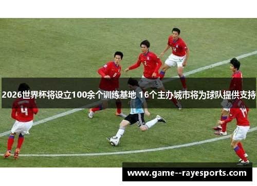 2026世界杯将设立100余个训练基地 16个主办城市将为球队提供支持
