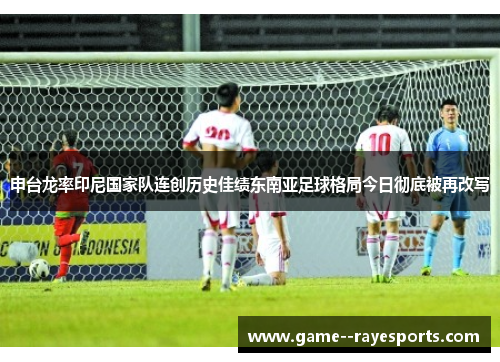 申台龙率印尼国家队连创历史佳绩东南亚足球格局今日彻底被再改写