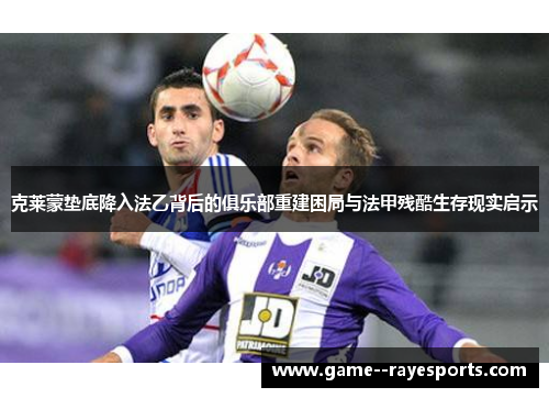 克莱蒙垫底降入法乙背后的俱乐部重建困局与法甲残酷生存现实启示