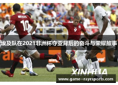 埃及队在2021非洲杯夺亚背后的奋斗与荣耀故事