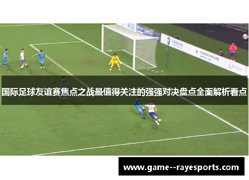 国际足球友谊赛焦点之战最值得关注的强强对决盘点全面解析看点